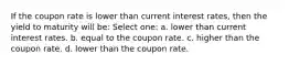 If the coupon rate is lower than current interest rates, then the yield to maturity will be: Select one: a. lower than current interest rates. b. equal to the coupon rate. c. higher than the coupon rate. d. lower than the coupon rate.