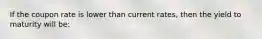 If the coupon rate is lower than current rates, then the yield to maturity will be: