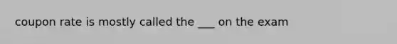 coupon rate is mostly called the ___ on the exam