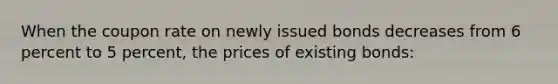 When the coupon rate on newly issued bonds decreases from 6 percent to 5 percent, the prices of existing bonds: