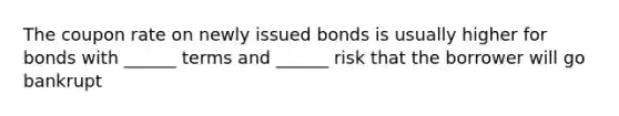 The coupon rate on newly issued bonds is usually higher for bonds with ______ terms and ______ risk that the borrower will go bankrupt