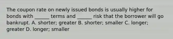 The coupon rate on newly issued bonds is usually higher for bonds with ______ terms and ______ risk that the borrower will go bankrupt. A. shorter; greater B. shorter; smaller C. longer; greater D. longer; smaller