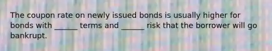 The coupon rate on newly issued bonds is usually higher for bonds with ______ terms and ______ risk that the borrower will go bankrupt.