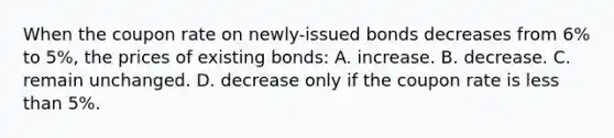 When the coupon rate on newly-issued bonds decreases from 6% to 5%, the prices of existing bonds: A. increase. B. decrease. C. remain unchanged. D. decrease only if the coupon rate is less than 5%.