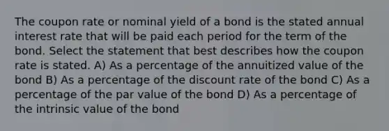 The coupon rate or nominal yield of a bond is the stated annual interest rate that will be paid each period for the term of the bond. Select the statement that best describes how the coupon rate is stated. A) As a percentage of the annuitized value of the bond B) As a percentage of the discount rate of the bond C) As a percentage of the par value of the bond D) As a percentage of the intrinsic value of the bond