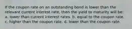 If the coupon rate on an outstanding bond is lower than the relevant current interest rate, then the yield to maturity will be: a. lower than current interest rates. b. equal to the coupon rate. c. higher than the coupon rate. d. lower than the coupon rate.