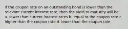 If the coupon rate on an outstanding bond is lower than the relevant current interest rate, then the yield to maturity will be: a. lower than current interest rates b. equal to the coupon rate c. higher than the coupon rate d. lower than the coupon rate