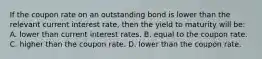 If the coupon rate on an outstanding bond is lower than the relevant current interest rate, then the yield to maturity will be: A. lower than current interest rates. B. equal to the coupon rate. C. higher than the coupon rate. D. lower than the coupon rate.