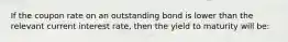 If the coupon rate on an outstanding bond is lower than the relevant current interest rate, then the yield to maturity will be:
