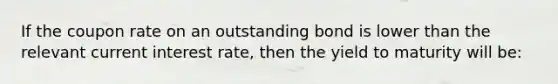 If the coupon rate on an outstanding bond is lower than the relevant current interest rate, then the yield to maturity will be: