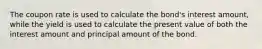 The coupon rate is used to calculate the bond's interest amount, while the yield is used to calculate the present value of both the interest amount and principal amount of the bond.