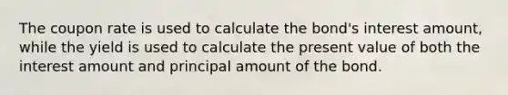 The coupon rate is used to calculate the bond's interest amount, while the yield is used to calculate the present value of both the interest amount and principal amount of the bond.