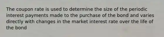 The coupon rate is used to determine the size of the periodic interest payments made to the purchase of the bond and varies directly with changes in the market interest rate over the life of the bond