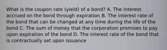 What is the coupon rate (yield) of a bond? A. The interest accrued on the bond through expiration B. The interest rate of the bond that can be changed at any time during the life of the bond C. The sum of money that the corporation promises to pay upon expiration of the bond D. The interest rate of the bond that is contractually set upon issuance