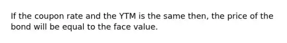 If the coupon rate and the YTM is the same then, the price of the bond will be equal to the face value.