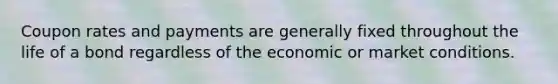 Coupon rates and payments are generally fixed throughout the life of a bond regardless of the economic or market conditions.