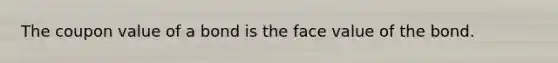 The coupon value of a bond is the face value of the bond.