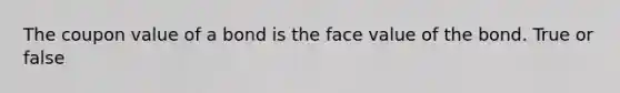The coupon value of a bond is the face value of the bond. True or false
