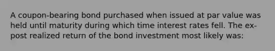 A​ coupon-bearing bond purchased when issued at par value was held until maturity during which time interest rates fell. The​ ex-post realized return of the bond investment most likely ​was: