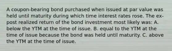 A​ coupon-bearing bond purchased when issued at par value was held until maturity during which time interest rates rose. The​ ex-post realized return of the bond investment most likely ​was: A. below the YTM at the time of issue. B. equal to the YTM at the time of issue because the bond was held until maturity. C. above the YTM at the time of issue.