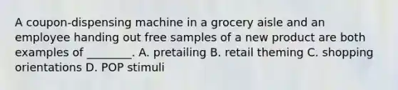 A coupon-dispensing machine in a grocery aisle and an employee handing out free samples of a new product are both examples of ________. A. pretailing B. retail theming C. shopping orientations D. POP stimuli