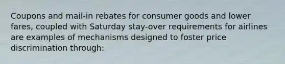 Coupons and mail-in rebates for consumer goods and lower fares, coupled with Saturday stay-over requirements for airlines are examples of mechanisms designed to foster price discrimination through: