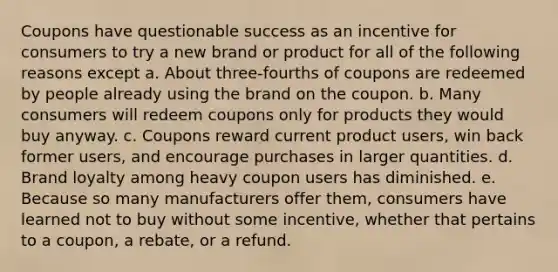 Coupons have questionable success as an incentive for consumers to try a new brand or product for all of the following reasons except a. About three-fourths of coupons are redeemed by people already using the brand on the coupon. b. Many consumers will redeem coupons only for products they would buy anyway. c. Coupons reward current product users, win back former users, and encourage purchases in larger quantities. d. Brand loyalty among heavy coupon users has diminished. e. Because so many manufacturers offer them, consumers have learned not to buy without some incentive, whether that pertains to a coupon, a rebate, or a refund.