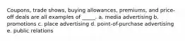 Coupons, trade shows, buying allowances, premiums, and price-off deals are all examples of _____. a. media advertising b. promotions c. place advertising d. point-of-purchase advertising e. public relations