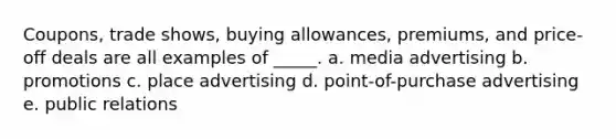 Coupons, trade shows, buying allowances, premiums, and price-off deals are all examples of _____. a. media advertising b. promotions c. place advertising d. point-of-purchase advertising e. public relations