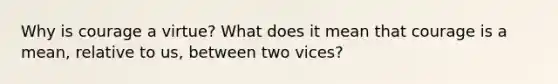 Why is courage a virtue? What does it mean that courage is a mean, relative to us, between two vices?