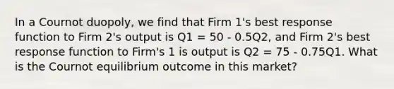 In a Cournot duopoly, we find that Firm 1's best response function to Firm 2's output is Q1 = 50 - 0.5Q2, and Firm 2's best response function to Firm's 1 is output is Q2 = 75 - 0.75Q1. What is the Cournot equilibrium outcome in this market?