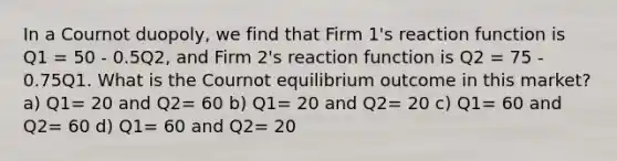 In a Cournot duopoly, we find that Firm 1's reaction function is Q1 = 50 - 0.5Q2, and Firm 2's reaction function is Q2 = 75 - 0.75Q1. What is the Cournot equilibrium outcome in this market? a) Q1= 20 and Q2= 60 b) Q1= 20 and Q2= 20 c) Q1= 60 and Q2= 60 d) Q1= 60 and Q2= 20