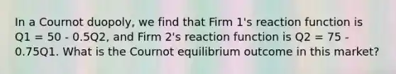 In a Cournot duopoly, we find that Firm 1's reaction function is Q1 = 50 - 0.5Q2, and Firm 2's reaction function is Q2 = 75 - 0.75Q1. What is the Cournot equilibrium outcome in this market?