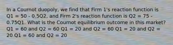 In a Cournot duopoly, we find that Firm 1's reaction function is Q1 = 50 - 0.5Q2, and Firm 2's reaction function is Q2 = 75 - 0.75Q1. What is the Cournot equilibrium outcome in this market? Q1 = 60 and Q2 = 60 Q1 = 20 and Q2 = 60 Q1 = 20 and Q2 = 20 Q1 = 60 and Q2 = 20