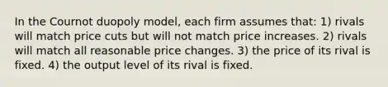 In the Cournot duopoly model, each firm assumes that: 1) rivals will match price cuts but will not match price increases. 2) rivals will match all reasonable price changes. 3) the price of its rival is fixed. 4) the output level of its rival is fixed.