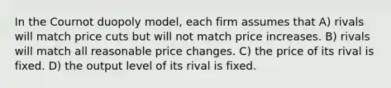 In the Cournot duopoly model, each firm assumes that A) rivals will match price cuts but will not match price increases. B) rivals will match all reasonable price changes. C) the price of its rival is fixed. D) the output level of its rival is fixed.