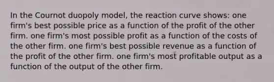 In the Cournot duopoly model, the reaction curve shows: one firm's best possible price as a function of the profit of the other firm. one firm's most possible profit as a function of the costs of the other firm. one firm's best possible revenue as a function of the profit of the other firm. one firm's most profitable output as a function of the output of the other firm.