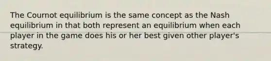 The Cournot equilibrium is the same concept as the Nash equilibrium in that both represent an equilibrium when each player in the game does his or her best given other player's strategy.