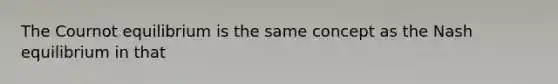 The Cournot equilibrium is the same concept as the Nash equilibrium in that