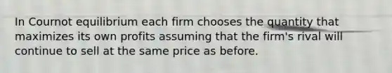 In Cournot equilibrium each firm chooses the quantity that maximizes its own profits assuming that the firm's rival will continue to sell at the same price as before.