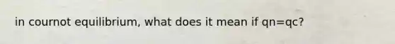 in cournot equilibrium, what does it mean if qn=qc?
