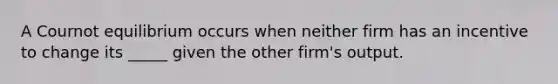 A Cournot equilibrium occurs when neither firm has an incentive to change its _____ given the other firm's output.