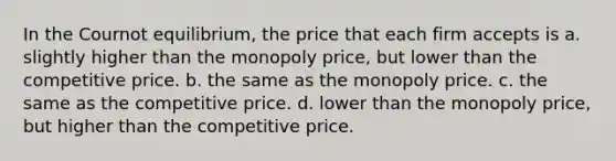 In the Cournot equilibrium, the price that each firm accepts is a. slightly higher than the monopoly price, but lower than the competitive price. b. the same as the monopoly price. c. the same as the competitive price. d. lower than the monopoly price, but higher than the competitive price.