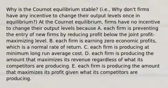 Why is the Cournot equilibrium​ stable? (i.e., Why​ don't firms have any incentive to change their output levels once in​ equilibrium?) At the Cournot​ equilibrium, firms have no incentive to change their output levels because A. each firm is preventing the entry of new firms by reducing profit below the joint​ profit-maximizing level. B. each firm is earning zero economic​ profits, which is a normal rate of return. C. each firm is producing at minimum long run average cost. D. each firm is producing the amount that maximizes its revenue regardless of what its competitors are producing. E. each firm is producing the amount that maximizes its profit given what its competitors are producing.