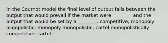 In the Cournot model the final level of output falls between the output that would prevail if the market were ________ and the output that would be set by a ________. competitive; monopoly oligopolistic; monopoly monopolistic; cartel monopolistically competitive; cartel