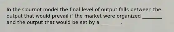 In the Cournot model the final level of output falls between the output that would prevail if the market were organized ________ and the output that would be set by a ________.