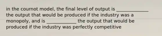 in the cournot model, the final level of output is ______________ the output that would be produced if the industry was a monopoly, and is _____________ the output that would be produced if the industry was perfectly competitive