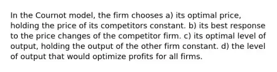 In the Cournot model, the firm chooses a) its optimal price, holding the price of its competitors constant. b) its best response to the price changes of the competitor firm. c) its optimal level of output, holding the output of the other firm constant. d) the level of output that would optimize profits for all firms.