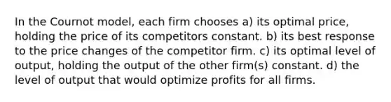 In the Cournot model, each firm chooses a) its optimal price, holding the price of its competitors constant. b) its best response to the price changes of the competitor firm. c) its optimal level of output, holding the output of the other firm(s) constant. d) the level of output that would optimize profits for all firms.