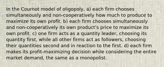 In the Cournot model of oligopoly, a) each firm chooses simultaneously and non-cooperatively how much to produce to maximize its own profit. b) each firm chooses simultaneously and non-cooperatively its own product's price to maximize its own profit. c) one firm acts as a quantity leader, choosing its quantity first, while all other firms act as followers, choosing their quantities second and in reaction to the first. d) each firm makes its profit-maximizing decision while considering the entire market demand, the same as a monopolist.